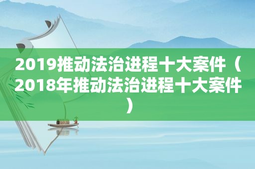 2019推动法治进程十大案件（2018年推动法治进程十大案件）