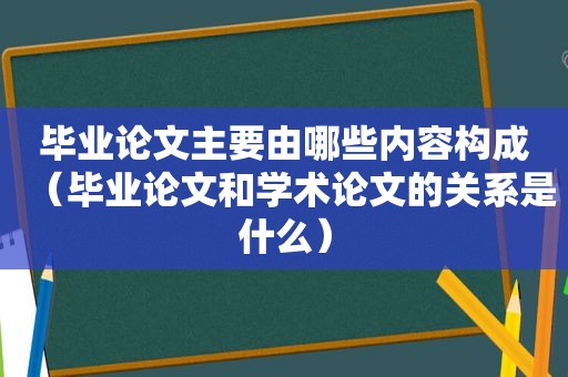 毕业论文主要由哪些内容构成（毕业论文和学术论文的关系是什么）