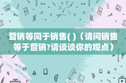 营销等同于销售( )（请问销售等于营销?请谈谈你的观点）