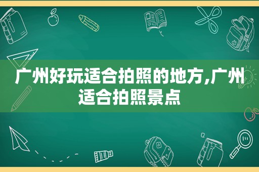 广州好玩适合拍照的地方,广州适合拍照景点