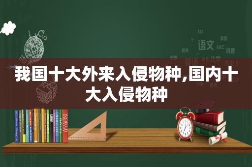 我国十大外来入侵物种,国内十大入侵物种