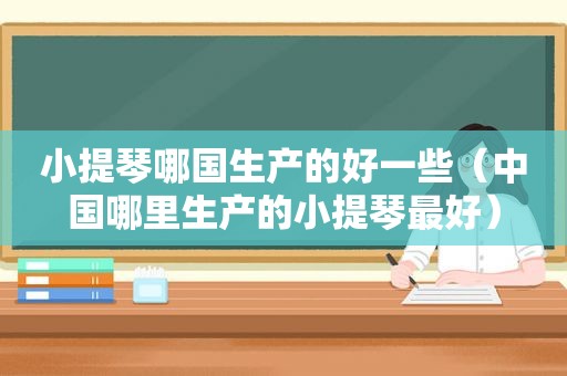 小提琴哪国生产的好一些（中国哪里生产的小提琴最好）