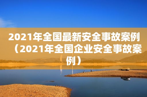 2021年全国最新安全事故案例（2021年全国企业安全事故案例）