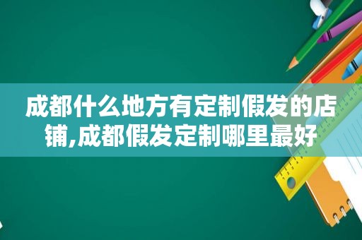 成都什么地方有定制假发的店铺,成都假发定制哪里最好