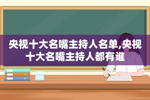 央视十大名嘴主持人名单,央视十大名嘴主持人都有谁