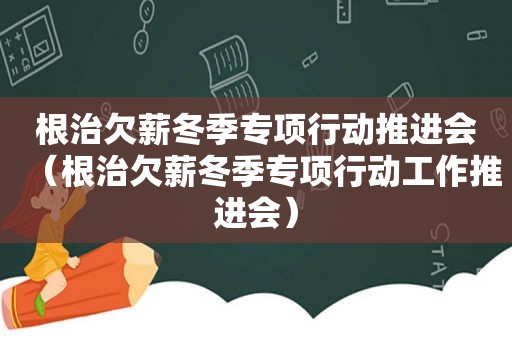 根治欠薪冬季专项行动推进会（根治欠薪冬季专项行动工作推进会）