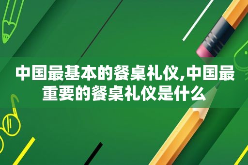 中国最基本的餐桌礼仪,中国最重要的餐桌礼仪是什么