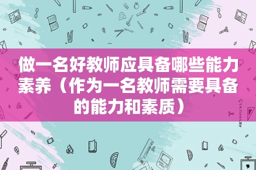 做一名好教师应具备哪些能力素养（作为一名教师需要具备的能力和素质）