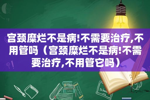 宫颈糜烂不是病!不需要治疗,不用管吗（宫颈糜烂不是病!不需要治疗,不用管它吗）