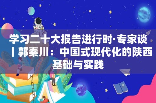 学习二十大报告进行时·专家谈丨郭秦川：中国式现代化的陕西基础与实践