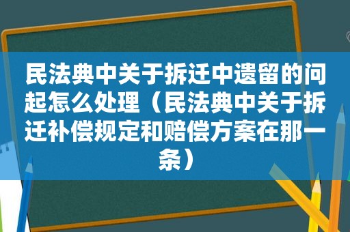 民法典中关于拆迁中遗留的问起怎么处理（民法典中关于拆迁补偿规定和赔偿方案在那一条）