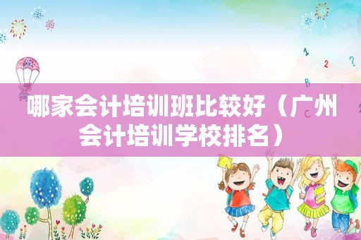 哪家会计培训班比较好（广州会计培训学校排名）