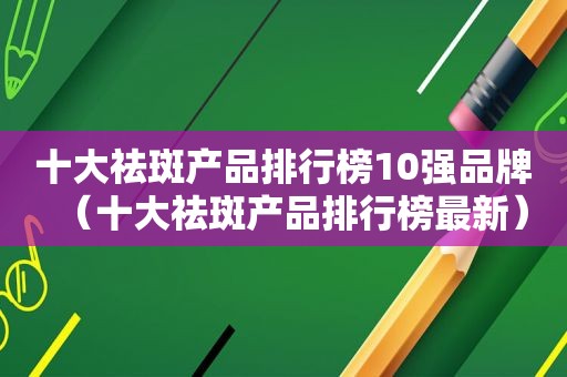 十大祛斑产品排行榜10强品牌（十大祛斑产品排行榜最新）