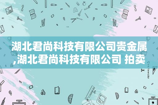 湖北君尚科技有限公司贵金属,湖北君尚科技有限公司 拍卖