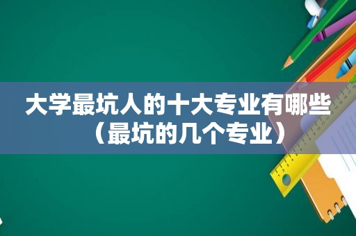 大学最坑人的十大专业有哪些（最坑的几个专业）