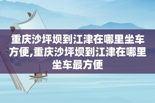 重庆沙坪坝到江津在哪里坐车方便,重庆沙坪坝到江津在哪里坐车最方便