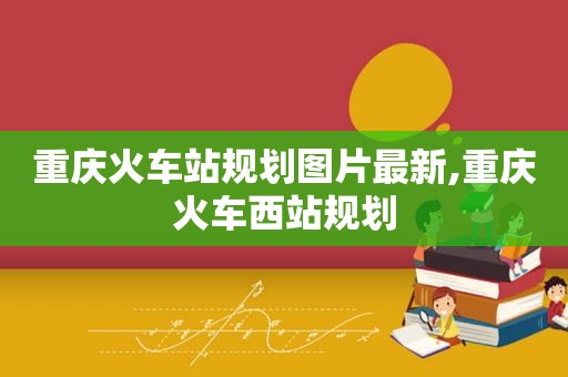 重庆火车站规划图片最新,重庆火车西站规划