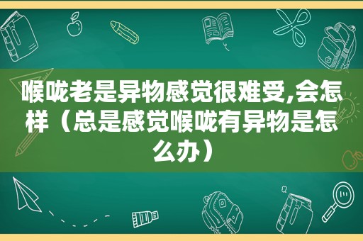 喉咙老是异物感觉很难受,会怎样（总是感觉喉咙有异物是怎么办）