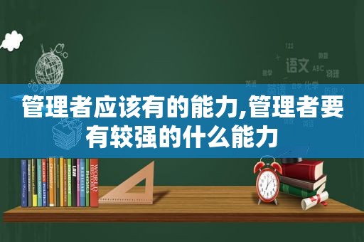 管理者应该有的能力,管理者要有较强的什么能力