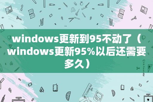 windows更新到95不动了（windows更新95%以后还需要多久）