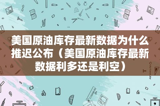 美国原油库存最新数据为什么推迟公布（美国原油库存最新数据利多还是利空）