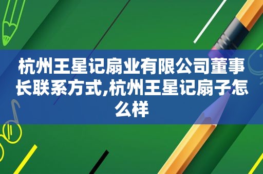 杭州王星记扇业有限公司董事长联系方式,杭州王星记扇子怎么样