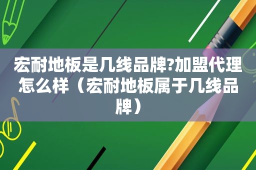 宏耐地板是几线品牌?加盟代理怎么样（宏耐地板属于几线品牌）