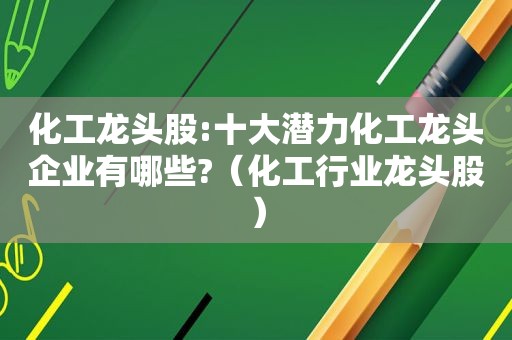 化工龙头股:十大潜力化工龙头企业有哪些?（化工行业龙头股）