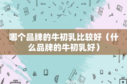 哪个品牌的牛初乳比较好（什么品牌的牛初乳好）