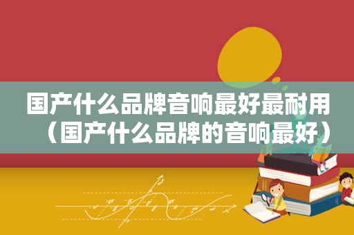 国产什么品牌音响最好最耐用（国产什么品牌的音响最好）