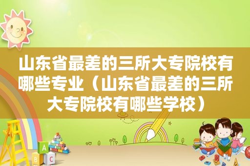 山东省最差的三所大专院校有哪些专业（山东省最差的三所大专院校有哪些学校）