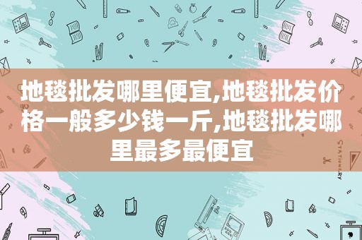 地毯批发哪里便宜,地毯批发价格一般多少钱一斤,地毯批发哪里最多最便宜