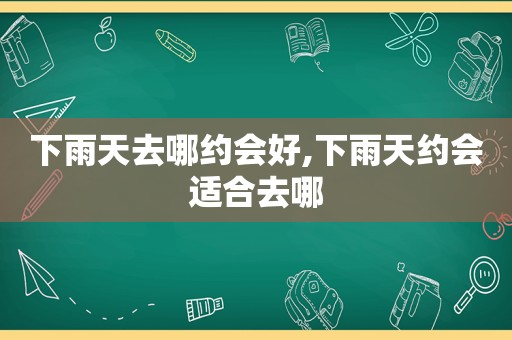 下雨天去哪约会好,下雨天约会适合去哪