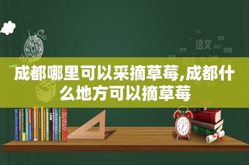 成都哪里可以采摘草莓,成都什么地方可以摘草莓