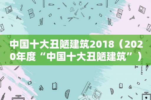 中国十大丑陋建筑2018（2020年度“中国十大丑陋建筑”）