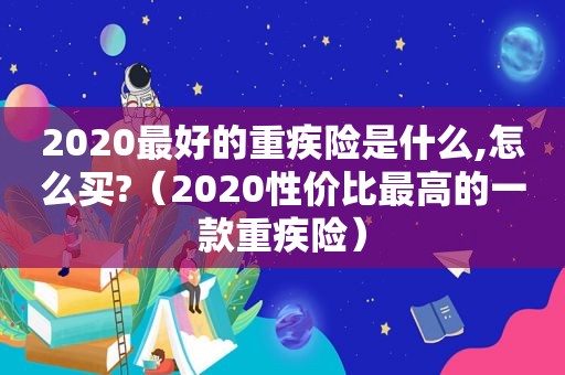 2020最好的重疾险是什么,怎么买?（2020性价比最高的一款重疾险）