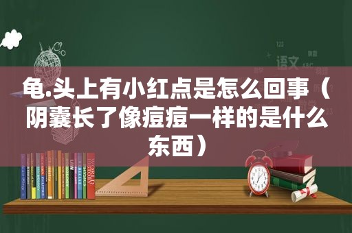 龟.头上有小红点是怎么回事（阴囊长了像痘痘一样的是什么东西）