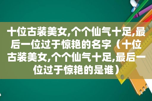 十位古装美女,个个仙气十足,最后一位过于惊艳的名字（十位古装美女,个个仙气十足,最后一位过于惊艳的是谁）