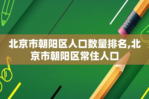 北京市朝阳区人口数量排名,北京市朝阳区常住人口