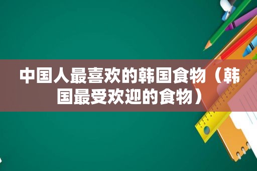 中国人最喜欢的韩国食物（韩国最受欢迎的食物）