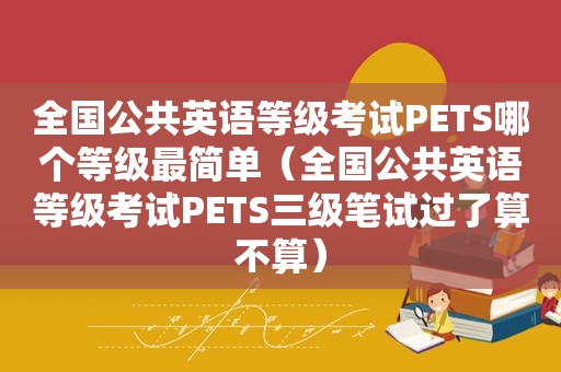 全国公共英语等级考试PETS哪个等级最简单（全国公共英语等级考试PETS三级笔试过了算不算）