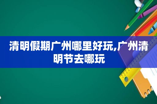 清明假期广州哪里好玩,广州清明节去哪玩