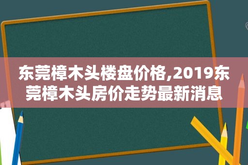 东莞樟木头楼盘价格,2019东莞樟木头房价走势最新消息