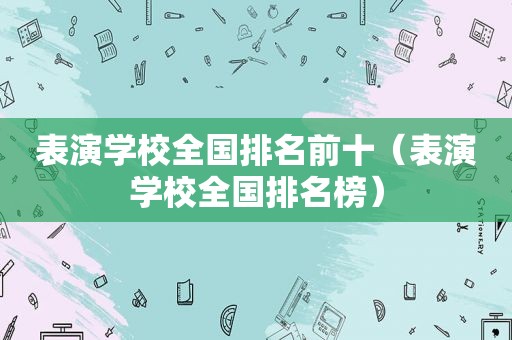 表演学校全国排名前十（表演学校全国排名榜）