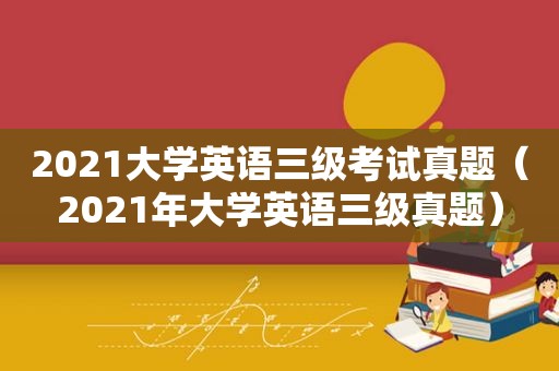 2021大学英语三级考试真题（2021年大学英语三级真题）