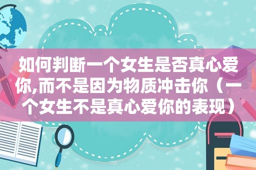 如何判断一个女生是否真心爱你,而不是因为物质冲击你（一个女生不是真心爱你的表现）