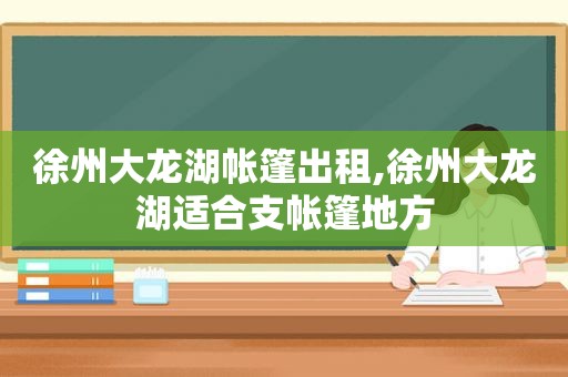 徐州大龙湖帐篷出租,徐州大龙湖适合支帐篷地方