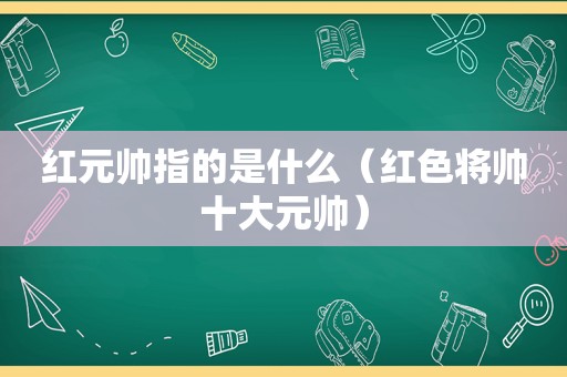 红元帅指的是什么（红色将帅十大元帅）