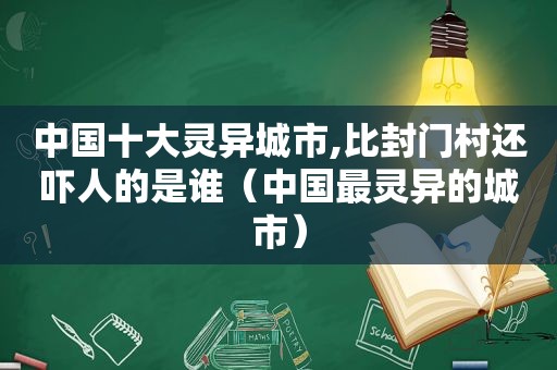 中国十大灵异城市,比封门村还吓人的是谁（中国最灵异的城市）