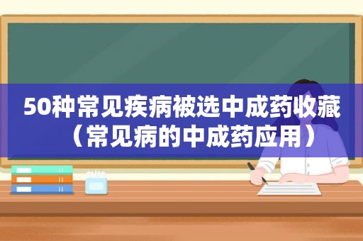 50种常见疾病被选中成药收藏（常见病的中成药应用）